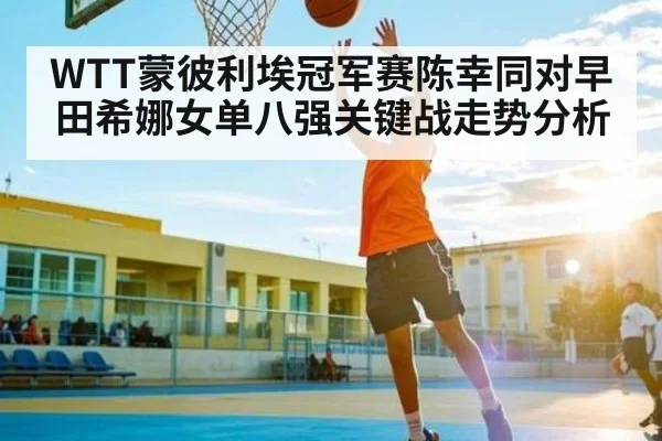 WTT蒙彼利埃冠军赛陈幸同对早田希娜女单八强关键战走势分析