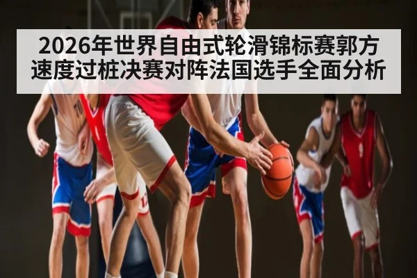 2026年世界自由式轮滑锦标赛郭方速度过桩决赛对阵法国选手全面分析
