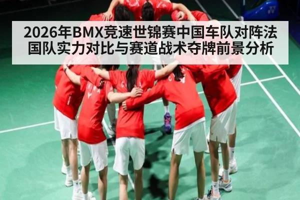 2026年BMX竞速世锦赛中国车队对阵法国队实力对比与赛道战术夺牌前景分析
